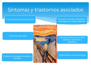 Síntomas y trastornos asociados
    Preocupaciones hipocondriacas   Sensación de culpa, sentimiento
                                    patológicos de responsabilidad




      Trastornos del sueño
                                     Consumo excesivo de alcohol,
                                        sedantes, hipnóticos o
                                             ansiolíticos




                                    Confinamiento total en el hogar
Problemas conyugales, sociales o
           laborales
 