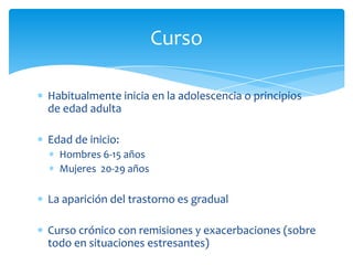 Curso

Habitualmente inicia en la adolescencia o principios
de edad adulta

Edad de inicio:
  Hombres 6-15 años
  Mujeres 20-29 años

La aparición del trastorno es gradual

Curso crónico con remisiones y exacerbaciones (sobre
todo en situaciones estresantes)
 