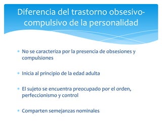 Diferencia del trastorno obsesivo-
 compulsivo de la personalidad


 No se caracteriza por la presencia de obsesiones y
 compulsiones

 Inicia al principio de la edad adulta

 El sujeto se encuentra preocupado por el orden,
 perfeccionismo y control

 Comparten semejanzas nominales
 