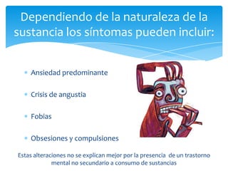 Dependiendo de la naturaleza de la
sustancia los síntomas pueden incluir:


    Ansiedad predominante

    Crisis de angustia

    Fobias

    Obsesiones y compulsiones

Estas alteraciones no se explican mejor por la presencia de un trastorno
             mental no secundario a consumo de sustancias
 