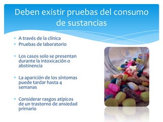Deben existir pruebas del consumo
          de sustancias
 A través de la clínica
 Pruebas de laboratorio

 Los casos solo se presentan
 durante la intoxicación o
 abstinencia

 La aparición de los síntomas
 puede tardar hasta 4
 semanas

 Considerar rasgos atípicos
 de un trastorno de ansiedad
 primario
 