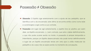 Possessão ≠ Obsessão
 Obsessão: O Espírito age exteriormente com a ajuda de seu perispírito, que se
identifica com o do encarnado; este último se encontra então como numa rede
e constrangido a agir contra a sua vontade.
 Possessão: em lugar de agir exteriormente, o espírito livre se substitui, por assim
dizer, ao Espírito encarnado, (...) sem contudo, que este o deixe definitivamente,
o que não pode ocorrer senão na morte. A possessão é sempre temporária e
intermitente, porque um Espírito desencarnado não pode tomar definitivamente
o lugar de um Espírito encarnado tendo em vista que a união molecular do
perispírito e do corpo não se opera senão no momento da concepção.
 