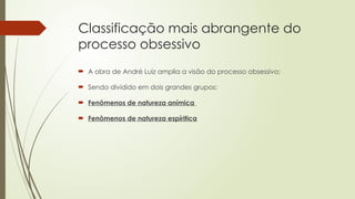 Classificação mais abrangente do
processo obsessivo
 A obra de André Luiz amplia a visão do processo obsessivo;
 Sendo dividido em dois grandes grupos:
 Fenômenos de natureza anímica
 Fenômenos de natureza espíritica
 