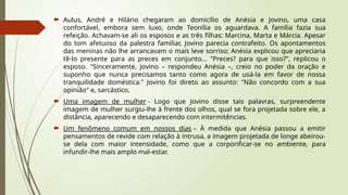  Aulus, André e Hilário chegaram ao domicílio de Anésia e Jovino, uma casa
confortável, embora sem luxo, onde Teonília os aguar­
dava. A família fazia sua
refeição. Achavam-se ali os esposos e as três filhas: Marcina, Marta e Márcia. Apesar
do tom afetuoso da pales­
tra familiar, Jovino parecia contrafeito. Os apontamentos
das meninas não lhe arrancavam o mais leve sorriso; Anésia explicou que apreciaria
tê-lo presente para as preces em conjunto... "Preces? para que isso?", re­
plicou o
esposo. "Sinceramente, Jovino – respondeu Anésia –, creio no poder da oração e
suponho que nunca precisamos tanto como agora de usá-la em favor de nossa
tranquilidade doméstica." Jovino foi direto ao assunto: "Não concordo com a sua
opinião" e, sarcástico,
 Uma imagem de mulher - Logo que Jovino disse tais palavras, surpreendente
imagem de mulher surgiu-lhe à frente dos olhos, qual se fora projetada sobre ele, a
distância, aparecendo e desaparecendo com intermitências.
 Um fenômeno comum em nossos dias – À medida que Anésia passou a emitir
pensamentos de revide com relação à intrusa, a imagem projetada de longe abeirou-
se dela com maior intensidade, como que a corporifi­
car-se no ambiente, para
infundir-lhe mais amplo mal-estar.
 