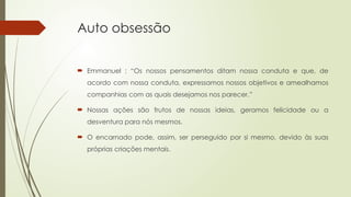 Auto obsessão
 Emmanuel : “Os nossos pensamentos ditam nossa conduta e que, de
acordo com nossa conduta, expressamos nossos objetivos e amealhamos
companhias com as quais desejamos nos parecer.”
 Nossas ações são frutos de nossas ideias, geramos felicidade ou a
desventura para nós mesmos.
 O encarnado pode, assim, ser perseguido por si mesmo, devido às suas
próprias criações mentais.
 