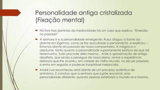 Personalidade antiga cristalizada
(Fixação mental)
 No livro Nos domínios da mediunidade há um caso que explica. “Emersão
no passado”
 A senhora X e a personalidade emergente: Áulus afagou a fronte da
doente em lágrimas, como se lhe auscultasse o pensamento, e explicou: –
Estamos diante do passado de nossa companheira. A mágoa e o
azedume, tanto quanto a personalidade supostamente exótica de que dá
testemunho, tudo procede dela mesma... Ante a aproximação de antigo
desafeto, que ainda a persegue de nosso plano, revive a experiência
dolorosa que lhe ocorreu, em cidade do Velho Mundo, no século passado,
e entra em seguida a padecer insopitável melancolia.
 André Luiz reconheceu está diante de um processo autêntico de
animismo. E concluiu que a senhora que supõe encarnar uma
personalidade diferente, quando apenas exterioriza o mundo se si mesma.
 