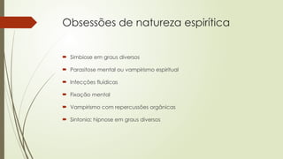 Obsessões de natureza espirítica
 Simbiose em graus diversos
 Parasitose mental ou vampirismo espiritual
 Infecções fluídicas
 Fixação mental
 Vampirismo com repercussões orgânicas
 Sintonia: hipnose em graus diversos
 
