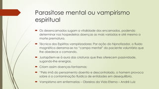 Parasitose mental ou vampirismo
espiritual
 Os desencarnados sugam a vitalidade dos encarnados, podendo
determinar nos hospedeiros doenças as mais variadas e até mesmo a
morte prematura.
 Técnica dos Espíritos vampirizadores: Por ação do hipnotizador, o fluido
magnético derrama-se no “campo mental” do paciente voluntário que
lhe obedece o comando.
 Justapõem-se à aura das criaturas que lhes oferecem passividade,
sugando-lhe energias.
 Criam assim doenças-fantasmas;
 “Pelo imã do pensamento doentio e descontrolado, o homem provoca
sobre si a contaminação fluídica de entidades em desequilíbrio.
 Vampirismo em enfermarias – Obreiros da Vida Eterna – André Luiz
 