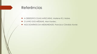 Referências
 A OBSESSÃO E SUAS MÁSCARAS, Marlene R.S. Nobre.
 O LIVRO DOS MÉDIUNS, Alan Kardec.
 NOS DOMÍNIOS DA MEDIUNIDADE, Francisco Cândido Xavier.
 