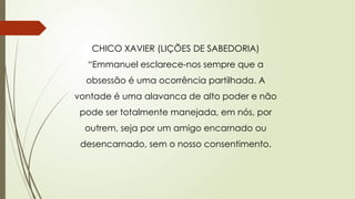 CHICO XAVIER (LIÇÕES DE SABEDORIA)
“Emmanuel esclarece-nos sempre que a
obsessão é uma ocorrência partilhada. A
vontade é uma alavanca de alto poder e não
pode ser totalmente manejada, em nós, por
outrem, seja por um amigo encarnado ou
desencarnado, sem o nosso consentimento.
 