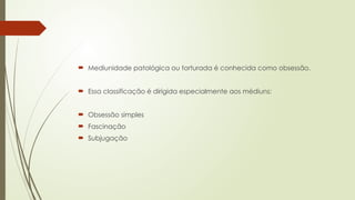  Mediunidade patológica ou torturada é conhecida como obsessão.
 Essa classificação é dirigida especialmente aos médiuns:
 Obsessão simples
 Fascinação
 Subjugação
 