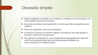 Obsessão simples
 Espírito malfazejo se impõe a um médium, e impede a comunicação com
outros Espíritos que são evocados.
 Isso pode acontecer principalmente no início que falta a experiência ao
médium.
 Pode ser enganado, sem estar obsidiado.
 O médium quando se mantém vigilante, reconhece sem dificuldade a
fraude e raramente é enganado.
 Esse gênero de obsessão é, pois simplesmente desagradável e não tem
outro inconveniente além do inconveniente de atrapalhar as
comunicações com espíritos sérios.
 