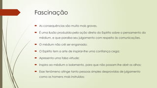 Fascinação
 As consequências são muito mais graves.
 É uma ilusão produzida pela ação direta do Espírito sobre o pensamento do
médium, e que paralisa seu julgamento com respeito às comunicações.
 O médium não crê ser enganado;
 O Espírito tem a arte de inspirar-lhe uma confiança cega;
 Apresenta uma falsa virtude;
 Inspira ao médium o isolamento, para que não possam lhe abrir os olhos;
 Esse fenômeno atinge tanto pessoas simples desprovidas de julgamento
como os homens mais instruídos;
 