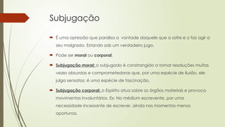 Subjugação
 É uma opressão que paralisa a vontade daquele que a sofre e o faz agir a
seu malgrado. Estando sob um verdadeiro jugo.
 Pode ser moral ou corporal;
 Subjugação moral: o subjugado é constrangido a tomar resoluções muitas
vezes absurdas e comprometedoras que, por uma espécie de ilusão, ele
julga sensatas: é uma espécie de fascinação.
 Subjugação corporal: o Espírito atua sobre os órgãos materiais e provoca
movimentos involuntários. Ex: No médium escrevente, por uma
necessidade incessante de escrever, ainda nos momentos menos
oportunos.
 