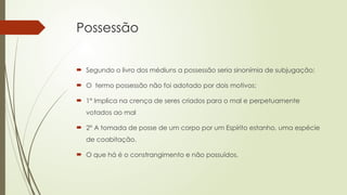 Possessão
 Segundo o livro dos médiuns a possessão seria sinonímia de subjugação;
 O termo possessão não foi adotado por dois motivos:
 1° Implica na crença de seres criados para o mal e perpetuamente
votados ao mal
 2° A tomada de posse de um corpo por um Espírito estanho, uma espécie
de coabitação.
 O que há é o constrangimento e não possuídos.
 