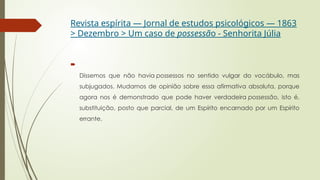 Revista espírita — Jornal de estudos psicológicos — 1863
> Dezembro > Um caso de possessão - Senhorita Júlia

Dissemos que não havia possessos no sentido vulgar do vocábulo, mas
subjugados. Mudamos de opinião sobre essa afirmativa absoluta, porque
agora nos é demonstrado que pode haver verdadeira possessão, isto é,
substituição, posto que parcial, de um Espírito encarnado por um Espírito
errante.
 