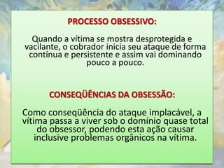 PROCESSO OBSESSIVO:
  Quando a vítima se mostra desprotegida e
vacilante, o cobrador inicia seu ataque de forma
 contínua e persistente e assim vai dominando
                 pouco a pouco.


      CONSEQÜÊNCIAS DA OBSESSÃO:
Como conseqüência do ataque implacável, a
vítima passa a viver sob o domínio quase total
     do obsessor, podendo esta ação causar
    inclusive problemas orgânicos na vítima.
 