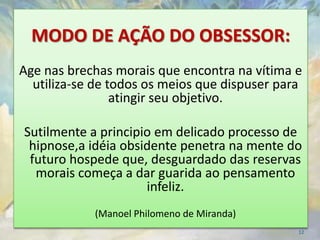 MODO DE AÇÃO DO OBSESSOR:
Age nas brechas morais que encontra na vítima e
  utiliza-se de todos os meios que dispuser para
                 atingir seu objetivo.

Sutilmente a principio em delicado processo de
 hipnose,a idéia obsidente penetra na mente do
 futuro hospede que, desguardado das reservas
  morais começa a dar guarida ao pensamento
                     infeliz.
            (Manoel Philomeno de Miranda)
                                               12
 