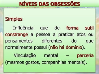 NÍVEIS DAS OBSESSÕES


Simples
   Influência que de forma sutil
constrange a pessoa a praticar atos ou
pensamentos    diferentes    do      que
normalmente possui (não há domínio).
   Vinculação    mental   –   parceria
(mesmos gostos, companhias mentais).
 