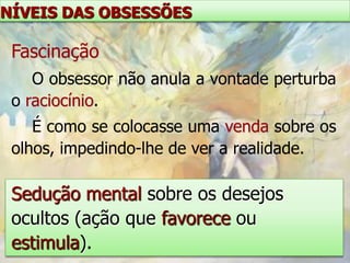 NÍVEIS DAS OBSESSÕES

 Fascinação
    O obsessor não anula a vontade perturba
 o raciocínio.
    É como se colocasse uma venda sobre os
 olhos, impedindo-lhe de ver a realidade.

 Sedução mental sobre os desejos
 ocultos (ação que favorece ou
 estimula).
 
