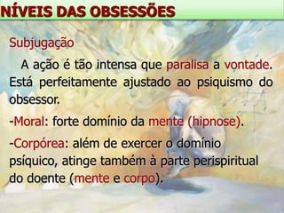 NÍVEIS DAS OBSESSÕES

 Subjugação
   A ação é tão intensa que paralisa a vontade.
 Está perfeitamente ajustado ao psiquismo do
 obsessor.
 -Moral: forte domínio da mente (hipnose).
 -Corpórea: além de exercer o domínio
 psíquico, atinge também à parte perispiritual
 do doente (mente e corpo).
 