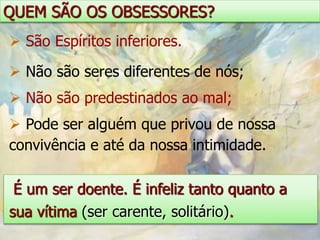 QUEM SÃO OS OBSESSORES?
 São Espíritos inferiores.

 Não são seres diferentes de nós;
 Não são predestinados ao mal;
 Pode ser alguém que privou de nossa
convivência e até da nossa intimidade.

 É um ser doente. É infeliz tanto quanto a
sua vítima (ser carente, solitário).
 