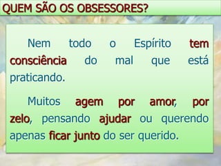 QUEM SÃO OS OBSESSORES?


    Nem      todo     o    Espírito   tem
 consciência    do     mal    que     está
 praticando.

    Muitos     agem    por    amor,   por
 zelo, pensando ajudar ou querendo
 apenas ficar junto do ser querido.
 