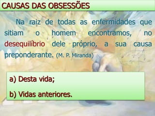 CAUSAS DAS OBSESSÕES

   Na raiz de todas as enfermidades que
sitiam   o    homem           encontramos,   no
desequilíbrio dele próprio, a sua causa
preponderante.    (M. P. Miranda)



 a) Desta vida;

 b) Vidas anteriores.
 