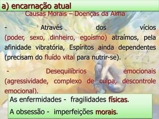 a) encarnação atual
         Causas Morais – Doenças da Alma

-             Através           dos           vícios
(poder, sexo, dinheiro, egoísmo) atraímos, pela
afinidade vibratória, Espíritos ainda dependentes
(precisam do fluído vital para nutrir-se).

 -            Desequilíbrios       emocionais
(agressividade, complexo de culpa, descontrole
emocional).
    As enfermidades - fragilidades físicas.
    A obsessão - imperfeições morais.
 