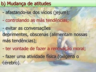 b) Mudança de atitudes
- afastando-se dos vícios (jejum);
- controlando as más tendências;
- evitar as conversações
deprimentes, obscenas (alimentam nossas
más tendências);
- ter vontade de fazer a renovação moral;
- fazer uma atividade física (oxigena o
cérebro).
 