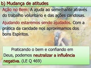 b) Mudança de atitudes
Ação no Bem: A ajuda ao semelhante através
do trabalho voluntário e das ações caridosas.
Ajudando estaremos sendo ajudados. Com a
prática da caridade nos aproximamos dos
bons Espíritos.


    Praticando o bem e confiando em
 Deus, podemos neutralizar a influência
 negativa. (LE Q 469)
 