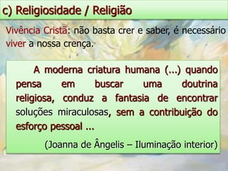 c) Religiosidade / Religião
Vivência Cristã: não basta crer e saber, é necessário
viver a nossa crença.

       A moderna criatura humana (...) quando
  pensa      em       buscar uma      doutrina
  religiosa, conduz a fantasia de encontrar
  soluções miraculosas, sem a contribuição do
  esforço pessoal ...
         (Joanna de Ângelis – Iluminação interior)
 