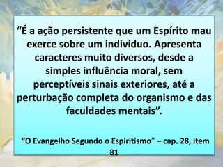 “É a ação persistente que um Espírito mau
  exerce sobre um indivíduo. Apresenta
    caracteres muito diversos, desde a
       simples influência moral, sem
    perceptíveis sinais exteriores, até a
perturbação completa do organismo e das
           faculdades mentais”.

 “O Evangelho Segundo o Espiritismo” – cap. 28, item
                       81
 