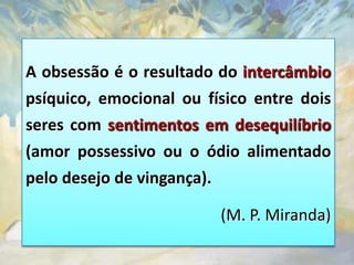A obsessão é o resultado do intercâmbio
psíquico, emocional ou físico entre dois
seres com sentimentos em desequilíbrio
(amor possessivo ou o ódio alimentado
pelo desejo de vingança).

                         (M. P. Miranda)
 