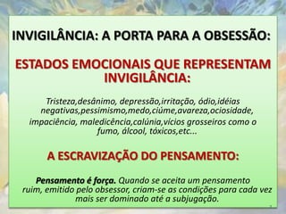 INVIGILÂNCIA: A PORTA PARA A OBSESSÃO:

ESTADOS EMOCIONAIS QUE REPRESENTAM
           INVIGILÂNCIA:
     Tristeza,desânimo, depressão,irritação, ódio,idéias
    negativas,pessimismo,medo,ciúme,avareza,ociosidade,
  impaciência, maledicência,calúnia,vícios grosseiros como o
                   fumo, álcool, tóxicos,etc...

       A ESCRAVIZAÇÃO DO PENSAMENTO:
    Pensamento é força. Quando se aceita um pensamento
 ruim, emitido pelo obsessor, criam-se as condições para cada vez
              mais ser dominado até a subjugação.
                                                                7
 