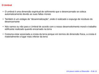 O Umbral 
● O umbral é uma dimensão espiritual de sofrimento que o desencarnado se coloca 
automaticamente devido as suas faltas morais 
● Também é um estágio de “desanimalização”, onde é realizado o expurgo de resíduos do 
desencarnante 
● Nós vamos ou não para o Umbral de acordo com o nosso desenvolvimento moral e trabalho 
edificante realizado quando encarnado na terra 
● Costuma estar associada a crosta da terra porque em termos de dimensão física, a crosta é 
materialmente o lugar mais inferior da terra 
Um pouco sobre a Obsessão – 8 de 11 
 