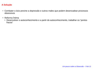 A Solução 
● Combater o ócio previne a depressão e outros males que podem desencadear processos 
obsessivos 
Um pouco sobre a Obsessão – 9 de 11 
● Reforma Íntima 
● Desenvolver o autoconhecimento e a partir do autoconhecimento, trabalhar os “pontos 
fracos” 
 