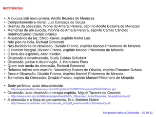 Referências 
● A loucura sob novo prisma, Adolfo Bezerra de Menezes 
● Comportamento e moral, Luiz Gonzaga de Souza 
● Dramas da obsessão, Yvone do Amaral Pereira, espírito Adolfo Bezerra de Menezes 
● Memórias de um suicida, Yvonne do Amaral Pereira, espírito Camilo Cândido 
Botelho/Camilo Castelo Branco 
● Missionários da luz, Chico Xavier, espírito André Luiz 
● Não pise na bola, Richard Simonetti 
● Nos Bastidores da obsessão, Divaldo Franco, espírito Manoel Philomeno de Miranda 
● O homem integral, Divaldo Franco, espírito Manoel Philomeno de Miranda 
● O livro dos espíritos, Allan Kardec 
● Obsessão e desobsessão, Suely Caldas Schubert 
● Obsessão, passe e doutrinação, J. Herculano Pires 
● Quem tem medo da obsessão, Richard Simonetti 
● Reforma íntima sem martírio, Wanderley Soares de Oliveira, espírito Ermance Dufaux 
● Sexo e Obsessão, Divaldo Franco, espírito Manoel Philomeno de Miranda 
● Tormentos da Obsessão, Divaldo Franco, espírito Manoel Philomeno de Miranda 
Um pouco sobre a Obsessão – 10 de 11 
● Sede perfeitos, autor desconhecido 
● http://www.palestras.diversas.com.br/Espiritismo%20PPT/Homem%20de%20Bem.ppt 
● Obsessão, auto-obsessão e terapia espírita, Miguel Tavares de Gouveia 
● http://www.umen.org.br/biblioteca/apostilas/UMEN_Obsessao_AutoObsessao_TerapiaEspirita.pdf 
● A obsessão e a força do pensamento, Dra. Marlene Nobre 
● http://www.rcespiritismo.com.br/conteudo_site/pdf_anteriores/Rce33/materia3.pdf 
 