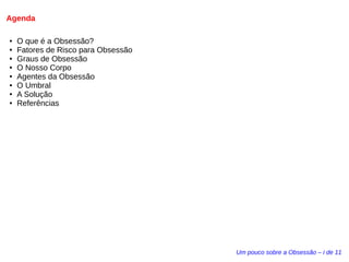 Agenda 
● O que é a Obsessão? 
● Fatores de Risco para Obsessão 
● Graus de Obsessão 
● O Nosso Corpo 
● Agentes da Obsessão 
● O Umbral 
● A Solução 
● Referências 
Um pouco sobre a Obsessão – i de 11 
 