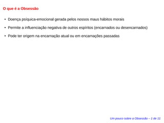 O que é a Obsessão 
● Doença psíquica-emocional gerada pelos nossos maus hábitos morais 
● Permite a influenciação negativa de outros espíritos (encarnados ou desencarnados) 
● Pode ter origem na encarnação atual ou em encarnações passadas 
Um pouco sobre a Obsessão – 1 de 11 
 
