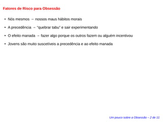 Fatores de Risco para Obsessão 
Um pouco sobre a Obsessão – 2 de 11 
● Nós mesmos → nossos maus hábitos morais 
● A precedência → “quebrar tabu” e sair experimentando 
● O efeito manada → fazer algo porque os outros fazem ou alguém incentivou 
● Jovens são muito suscetíveis a precedência e ao efeito manada 
 