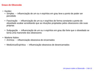 Graus de Obsessão 
Um pouco sobre a Obsessão – 3 de 11 
● Kardec: 
● Simples → influenciação de um ou n espíritos em grau leve a ponto de poder ser 
percebido 
● Fascinação → influenciação de um ou n espíritos de forma constante a ponto do 
obsediado acabar acreditando que as intuições projetadas pelos obsessores são suas 
próprias 
● Subjugação → influenciação de um ou n espíritos em grau tão forte que o obsediado se 
torna uma marionete dos obsessores 
● Marlene Nobre: 
● Anímica → influenciação obsessiva de encarnados 
● Mediúnica/Espíritica → influenciação obsessiva de desencarnados 
 