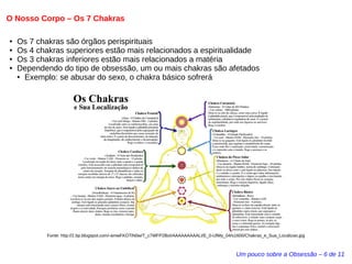 O Nosso Corpo – Os 7 Chakras 
● Os 7 chakras são órgãos perispirituais 
● Os 4 chakras superiores estão mais relacionados a espiritualidade 
● Os 3 chakras inferiores estão mais relacionados a matéria 
● Dependendo do tipo de obsessão, um ou mais chakras são afetados 
Um pouco sobre a Obsessão – 6 de 11 
● Exemplo: se abusar do sexo, o chakra básico sofrerá 
Fonte: http://2.bp.blogspot.com/-amwFKOTiN0w/T_c7WFP2BoI/AAAAAAAAALI/E_0-UlWy_04/s1600/Chakras_e_Sua_Localizao.jpg 
 
