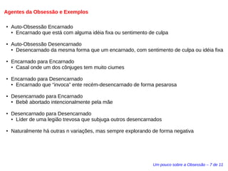 Agentes da Obsessão e Exemplos 
Um pouco sobre a Obsessão – 7 de 11 
● Auto-Obsessão Encarnado 
● Encarnado que está com alguma idéia fixa ou sentimento de culpa 
● Auto-Obsessão Desencarnado 
● Desencarnado da mesma forma que um encarnado, com sentimento de culpa ou idéia fixa 
● Encarnado para Encarnado 
● Casal onde um dos cônjuges tem muito ciumes 
● Encarnado para Desencarnado 
● Encarnado que “invoca” ente recém-desencarnado de forma pesarosa 
● Desencarnado para Encarnado 
● Bebê abortado intencionalmente pela mãe 
● Desencarnado para Desencarnado 
● Líder de uma legião trevosa que subjuga outros desencarnados 
● Naturalmente há outras n variações, mas sempre explorando de forma negativa 
 