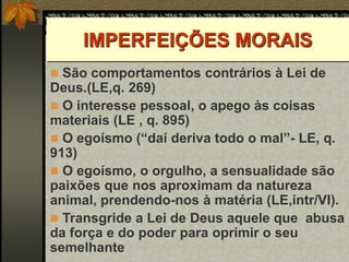 IMPERFEIÇÕES MORAIS
 São comportamentos contrários à Lei de
Deus.(LE,q. 269)
 O interesse pessoal, o apego às coisas
materiais (LE , q. 895)
 O egoísmo (“daí deriva todo o mal”- LE, q.
913)
 O egoísmo, o orgulho, a sensualidade são
paixões que nos aproximam da natureza
animal, prendendo-nos à matéria (LE,intr/VI).
 Transgride a Lei de Deus aquele que abusa
da força e do poder para oprimir o seu
semelhante
 