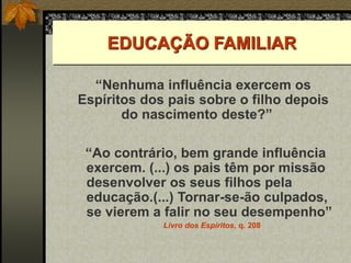 EDUCAÇÃO FAMILIAR
“Nenhuma influência exercem os
Espíritos dos pais sobre o filho depois
do nascimento deste?” O
“Ao contrário, bem grande influência
exercem. (...) os pais têm por missão
desenvolver os seus filhos pela
educação.(...) Tornar-se-ão culpados,
se vierem a falir no seu desempenho”
Livro dos Espíritos, q. 208
O Livro dos Espíritos, q. 208.
 