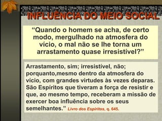 INFLUÊNCIA DO MEIO SOCIAL
“Quando o homem se acha, de certo
modo, mergulhado na atmosfera do
vício, o mal não se lhe torna um
arrastamento quase irresistível?”
Arrastamento, sim; irresistível, não;
porquanto,mesmo dentro da atmosfera do
vício, com grandes virtudes às vezes deparas.
São Espíritos que tiveram a força de resistir e
que, ao mesmo tempo, receberam a missão de
exercer boa influência sobre os seus
semelhantes.” Livro dos Espíritos, q. 645.
 