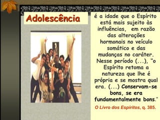 é a idade que o Espírito
está mais sujeito às
influências, em razão
das alterações
hormonais no veículo
somático e das
mudanças no caráter.
Nesse período (...), “o
Espírito retoma a
natureza que lhe é
própria e se mostra qual
era. (...) Conservam-se
bons, se era
fundamentalmente bons.”
O Livro dos Espíritos, q. 385.
Adolescência
 