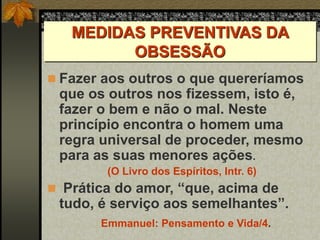 MEDIDAS PREVENTIVAS DA
OBSESSÃO
 Fazer aos outros o que quereríamos
que os outros nos fizessem, isto é,
fazer o bem e não o mal. Neste
princípio encontra o homem uma
regra universal de proceder, mesmo
para as suas menores ações.
(O Livro dos Espíritos, Intr. 6)
 Prática do amor, “que, acima de
tudo, é serviço aos semelhantes”.
Emmanuel: Pensamento e Vida/4.
 