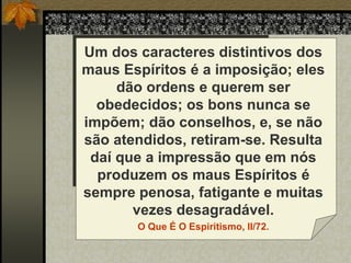 Um dos caracteres distintivos dos
maus Espíritos é a imposição; eles
dão ordens e querem ser
obedecidos; os bons nunca se
impõem; dão conselhos, e, se não
são atendidos, retiram-se. Resulta
daí que a impressão que em nós
produzem os maus Espíritos é
sempre penosa, fatigante e muitas
vezes desagradável.
O Que É O Espiritismo, II/72.
 